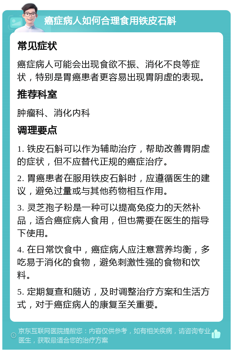 癌症病人如何合理食用铁皮石斛 常见症状 癌症病人可能会出现食欲不振、消化不良等症状，特别是胃癌患者更容易出现胃阴虚的表现。 推荐科室 肿瘤科、消化内科 调理要点 1. 铁皮石斛可以作为辅助治疗，帮助改善胃阴虚的症状，但不应替代正规的癌症治疗。 2. 胃癌患者在服用铁皮石斛时，应遵循医生的建议，避免过量或与其他药物相互作用。 3. 灵芝孢子粉是一种可以提高免疫力的天然补品，适合癌症病人食用，但也需要在医生的指导下使用。 4. 在日常饮食中，癌症病人应注意营养均衡，多吃易于消化的食物，避免刺激性强的食物和饮料。 5. 定期复查和随访，及时调整治疗方案和生活方式，对于癌症病人的康复至关重要。