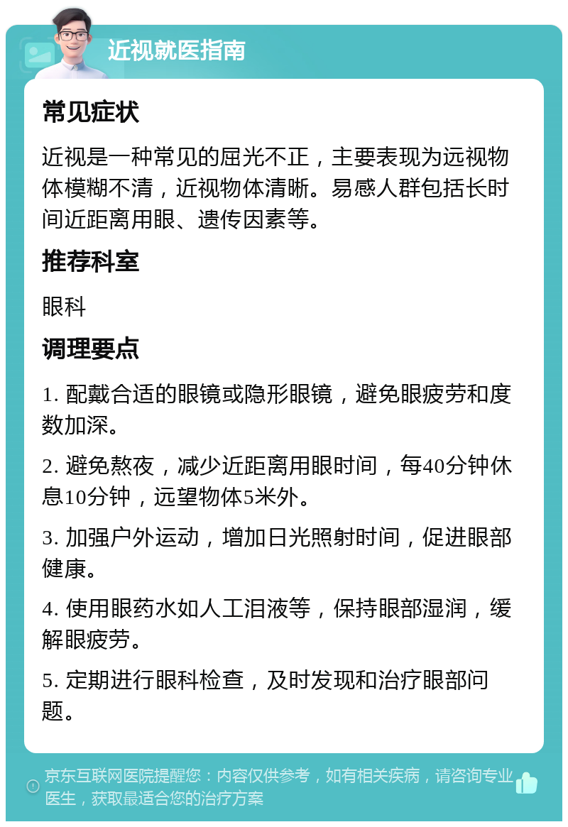 近视就医指南 常见症状 近视是一种常见的屈光不正，主要表现为远视物体模糊不清，近视物体清晰。易感人群包括长时间近距离用眼、遗传因素等。 推荐科室 眼科 调理要点 1. 配戴合适的眼镜或隐形眼镜，避免眼疲劳和度数加深。 2. 避免熬夜，减少近距离用眼时间，每40分钟休息10分钟，远望物体5米外。 3. 加强户外运动，增加日光照射时间，促进眼部健康。 4. 使用眼药水如人工泪液等，保持眼部湿润，缓解眼疲劳。 5. 定期进行眼科检查，及时发现和治疗眼部问题。