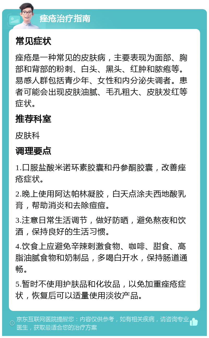 痤疮治疗指南 常见症状 痤疮是一种常见的皮肤病，主要表现为面部、胸部和背部的粉刺、白头、黑头、红肿和脓疱等。易感人群包括青少年、女性和内分泌失调者。患者可能会出现皮肤油腻、毛孔粗大、皮肤发红等症状。 推荐科室 皮肤科 调理要点 1.口服盐酸米诺环素胶囊和丹参酮胶囊，改善痤疮症状。 2.晚上使用阿达帕林凝胶，白天点涂夫西地酸乳膏，帮助消炎和去除痘痘。 3.注意日常生活调节，做好防晒，避免熬夜和饮酒，保持良好的生活习惯。 4.饮食上应避免辛辣刺激食物、咖啡、甜食、高脂油腻食物和奶制品，多喝白开水，保持肠道通畅。 5.暂时不使用护肤品和化妆品，以免加重痤疮症状，恢复后可以适量使用淡妆产品。