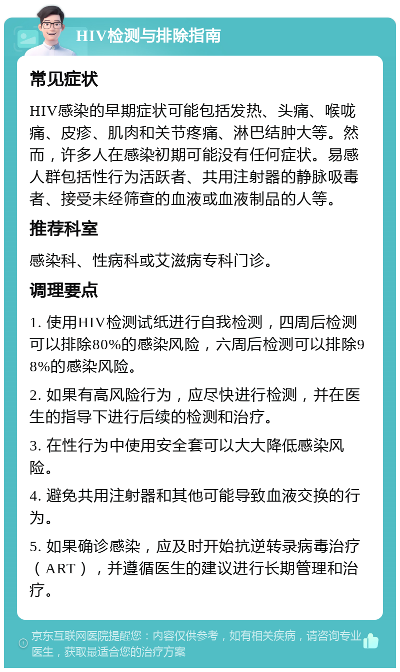 HIV检测与排除指南 常见症状 HIV感染的早期症状可能包括发热、头痛、喉咙痛、皮疹、肌肉和关节疼痛、淋巴结肿大等。然而，许多人在感染初期可能没有任何症状。易感人群包括性行为活跃者、共用注射器的静脉吸毒者、接受未经筛查的血液或血液制品的人等。 推荐科室 感染科、性病科或艾滋病专科门诊。 调理要点 1. 使用HIV检测试纸进行自我检测，四周后检测可以排除80%的感染风险，六周后检测可以排除98%的感染风险。 2. 如果有高风险行为，应尽快进行检测，并在医生的指导下进行后续的检测和治疗。 3. 在性行为中使用安全套可以大大降低感染风险。 4. 避免共用注射器和其他可能导致血液交换的行为。 5. 如果确诊感染，应及时开始抗逆转录病毒治疗（ART），并遵循医生的建议进行长期管理和治疗。