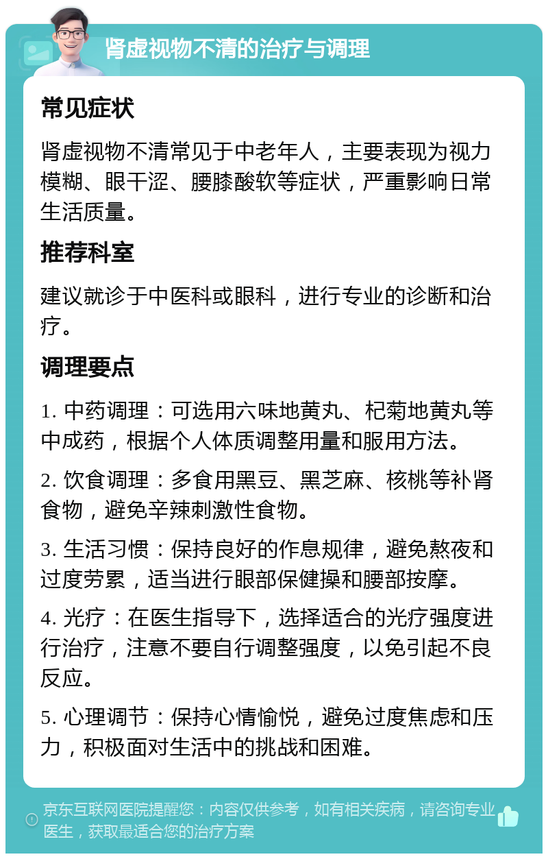 肾虚视物不清的治疗与调理 常见症状 肾虚视物不清常见于中老年人，主要表现为视力模糊、眼干涩、腰膝酸软等症状，严重影响日常生活质量。 推荐科室 建议就诊于中医科或眼科，进行专业的诊断和治疗。 调理要点 1. 中药调理：可选用六味地黄丸、杞菊地黄丸等中成药，根据个人体质调整用量和服用方法。 2. 饮食调理：多食用黑豆、黑芝麻、核桃等补肾食物，避免辛辣刺激性食物。 3. 生活习惯：保持良好的作息规律，避免熬夜和过度劳累，适当进行眼部保健操和腰部按摩。 4. 光疗：在医生指导下，选择适合的光疗强度进行治疗，注意不要自行调整强度，以免引起不良反应。 5. 心理调节：保持心情愉悦，避免过度焦虑和压力，积极面对生活中的挑战和困难。