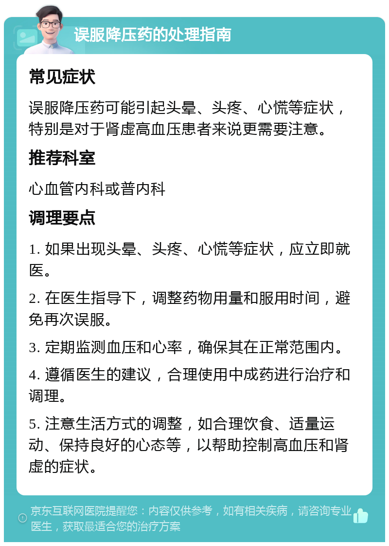 误服降压药的处理指南 常见症状 误服降压药可能引起头晕、头疼、心慌等症状，特别是对于肾虚高血压患者来说更需要注意。 推荐科室 心血管内科或普内科 调理要点 1. 如果出现头晕、头疼、心慌等症状，应立即就医。 2. 在医生指导下，调整药物用量和服用时间，避免再次误服。 3. 定期监测血压和心率，确保其在正常范围内。 4. 遵循医生的建议，合理使用中成药进行治疗和调理。 5. 注意生活方式的调整，如合理饮食、适量运动、保持良好的心态等，以帮助控制高血压和肾虚的症状。