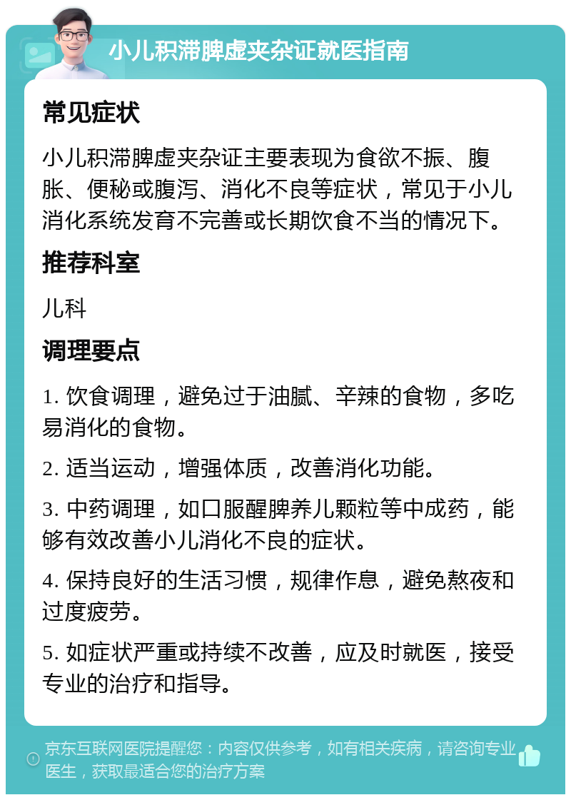 小儿积滞脾虚夹杂证就医指南 常见症状 小儿积滞脾虚夹杂证主要表现为食欲不振、腹胀、便秘或腹泻、消化不良等症状，常见于小儿消化系统发育不完善或长期饮食不当的情况下。 推荐科室 儿科 调理要点 1. 饮食调理，避免过于油腻、辛辣的食物，多吃易消化的食物。 2. 适当运动，增强体质，改善消化功能。 3. 中药调理，如口服醒脾养儿颗粒等中成药，能够有效改善小儿消化不良的症状。 4. 保持良好的生活习惯，规律作息，避免熬夜和过度疲劳。 5. 如症状严重或持续不改善，应及时就医，接受专业的治疗和指导。