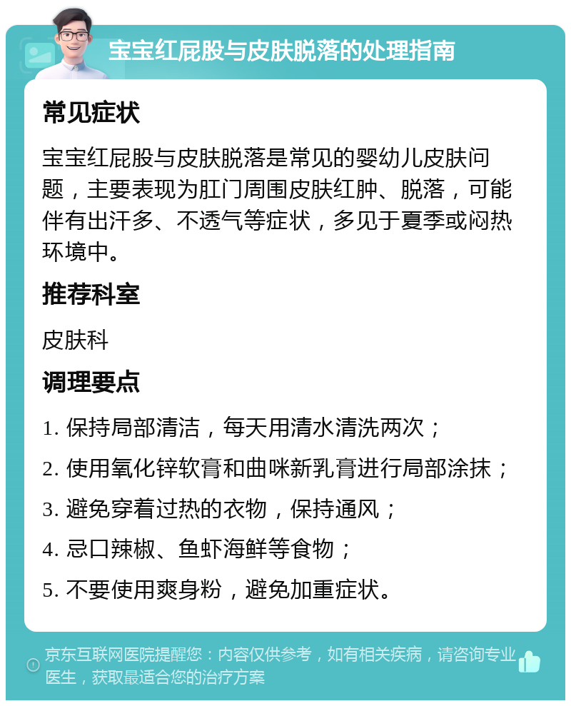 宝宝红屁股与皮肤脱落的处理指南 常见症状 宝宝红屁股与皮肤脱落是常见的婴幼儿皮肤问题，主要表现为肛门周围皮肤红肿、脱落，可能伴有出汗多、不透气等症状，多见于夏季或闷热环境中。 推荐科室 皮肤科 调理要点 1. 保持局部清洁，每天用清水清洗两次； 2. 使用氧化锌软膏和曲咪新乳膏进行局部涂抹； 3. 避免穿着过热的衣物，保持通风； 4. 忌口辣椒、鱼虾海鲜等食物； 5. 不要使用爽身粉，避免加重症状。