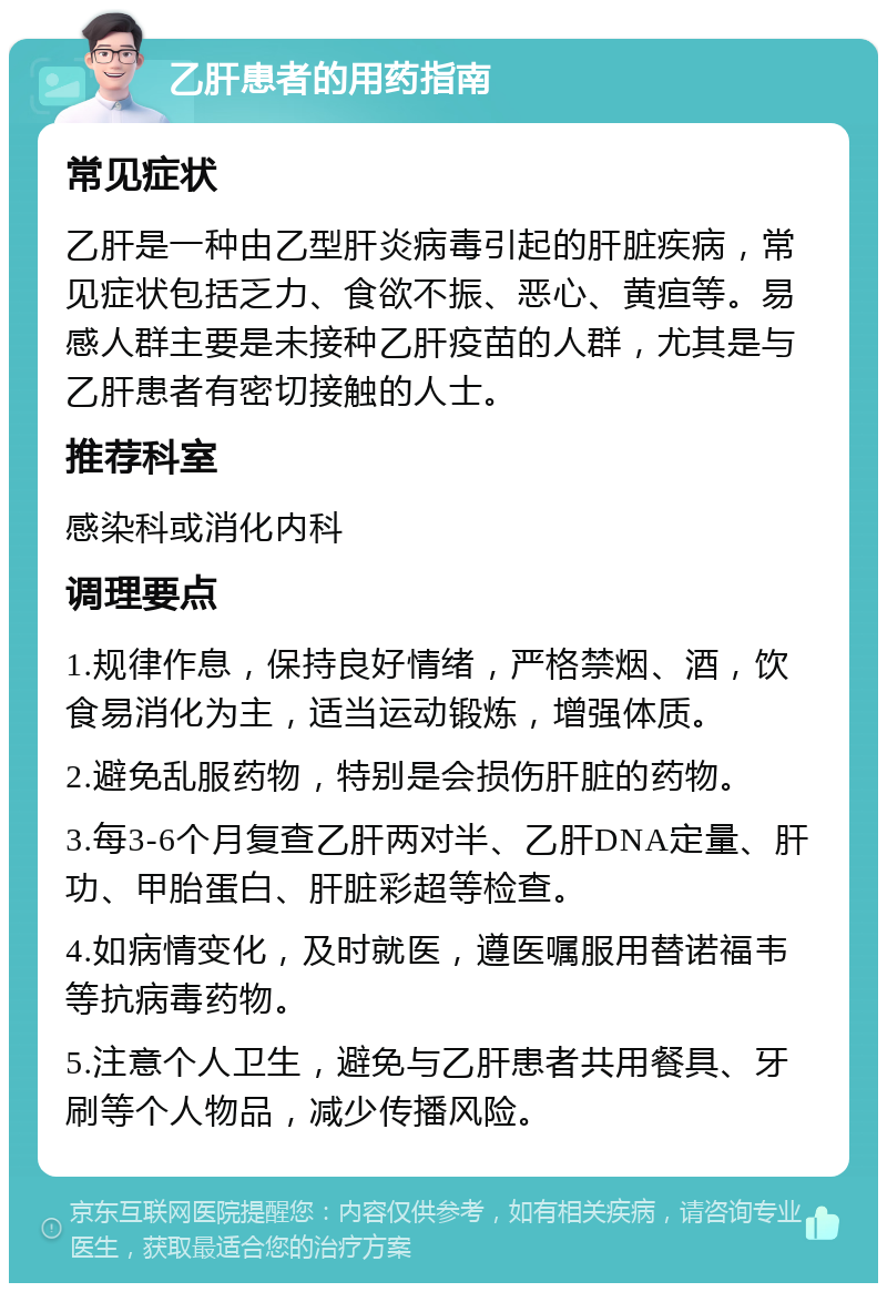 乙肝患者的用药指南 常见症状 乙肝是一种由乙型肝炎病毒引起的肝脏疾病，常见症状包括乏力、食欲不振、恶心、黄疸等。易感人群主要是未接种乙肝疫苗的人群，尤其是与乙肝患者有密切接触的人士。 推荐科室 感染科或消化内科 调理要点 1.规律作息，保持良好情绪，严格禁烟、酒，饮食易消化为主，适当运动锻炼，增强体质。 2.避免乱服药物，特别是会损伤肝脏的药物。 3.每3-6个月复查乙肝两对半、乙肝DNA定量、肝功、甲胎蛋白、肝脏彩超等检查。 4.如病情变化，及时就医，遵医嘱服用替诺福韦等抗病毒药物。 5.注意个人卫生，避免与乙肝患者共用餐具、牙刷等个人物品，减少传播风险。