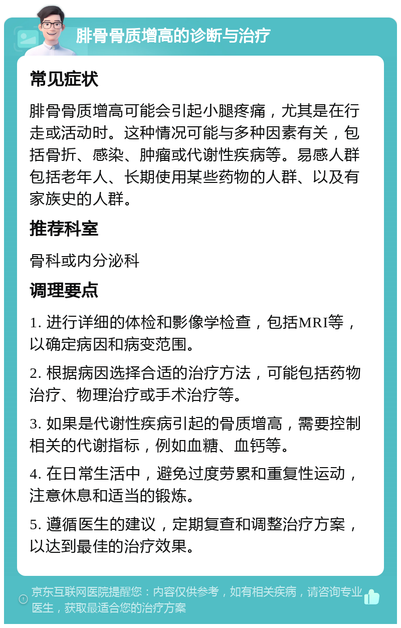 腓骨骨质增高的诊断与治疗 常见症状 腓骨骨质增高可能会引起小腿疼痛，尤其是在行走或活动时。这种情况可能与多种因素有关，包括骨折、感染、肿瘤或代谢性疾病等。易感人群包括老年人、长期使用某些药物的人群、以及有家族史的人群。 推荐科室 骨科或内分泌科 调理要点 1. 进行详细的体检和影像学检查，包括MRI等，以确定病因和病变范围。 2. 根据病因选择合适的治疗方法，可能包括药物治疗、物理治疗或手术治疗等。 3. 如果是代谢性疾病引起的骨质增高，需要控制相关的代谢指标，例如血糖、血钙等。 4. 在日常生活中，避免过度劳累和重复性运动，注意休息和适当的锻炼。 5. 遵循医生的建议，定期复查和调整治疗方案，以达到最佳的治疗效果。