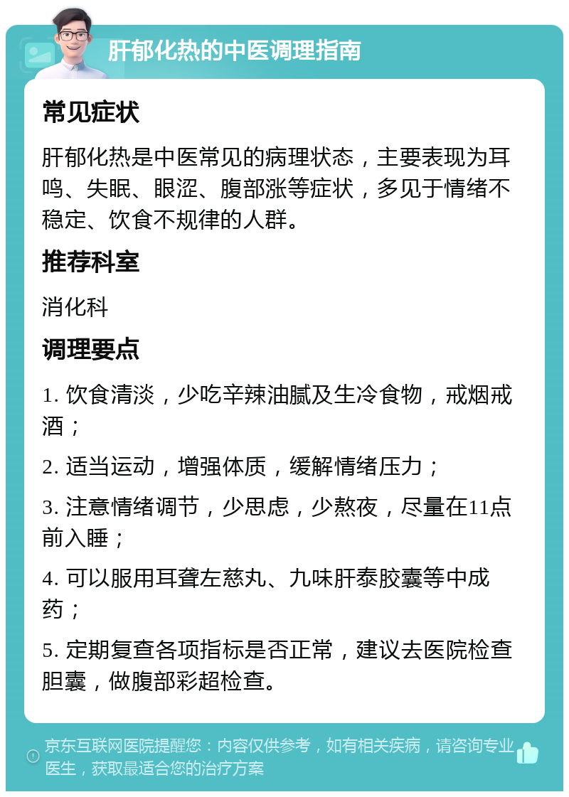 肝郁化热的中医调理指南 常见症状 肝郁化热是中医常见的病理状态，主要表现为耳鸣、失眠、眼涩、腹部涨等症状，多见于情绪不稳定、饮食不规律的人群。 推荐科室 消化科 调理要点 1. 饮食清淡，少吃辛辣油腻及生冷食物，戒烟戒酒； 2. 适当运动，增强体质，缓解情绪压力； 3. 注意情绪调节，少思虑，少熬夜，尽量在11点前入睡； 4. 可以服用耳聋左慈丸、九味肝泰胶囊等中成药； 5. 定期复查各项指标是否正常，建议去医院检查胆囊，做腹部彩超检查。