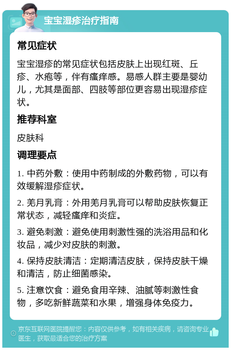 宝宝湿疹治疗指南 常见症状 宝宝湿疹的常见症状包括皮肤上出现红斑、丘疹、水疱等，伴有瘙痒感。易感人群主要是婴幼儿，尤其是面部、四肢等部位更容易出现湿疹症状。 推荐科室 皮肤科 调理要点 1. 中药外敷：使用中药制成的外敷药物，可以有效缓解湿疹症状。 2. 羌月乳膏：外用羌月乳膏可以帮助皮肤恢复正常状态，减轻瘙痒和炎症。 3. 避免刺激：避免使用刺激性强的洗浴用品和化妆品，减少对皮肤的刺激。 4. 保持皮肤清洁：定期清洁皮肤，保持皮肤干燥和清洁，防止细菌感染。 5. 注意饮食：避免食用辛辣、油腻等刺激性食物，多吃新鲜蔬菜和水果，增强身体免疫力。