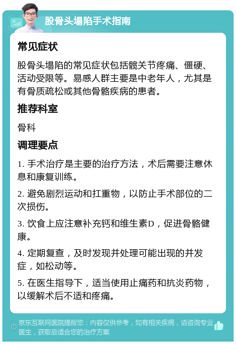 股骨头塌陷手术指南 常见症状 股骨头塌陷的常见症状包括髋关节疼痛、僵硬、活动受限等。易感人群主要是中老年人，尤其是有骨质疏松或其他骨骼疾病的患者。 推荐科室 骨科 调理要点 1. 手术治疗是主要的治疗方法，术后需要注意休息和康复训练。 2. 避免剧烈运动和扛重物，以防止手术部位的二次损伤。 3. 饮食上应注意补充钙和维生素D，促进骨骼健康。 4. 定期复查，及时发现并处理可能出现的并发症，如松动等。 5. 在医生指导下，适当使用止痛药和抗炎药物，以缓解术后不适和疼痛。