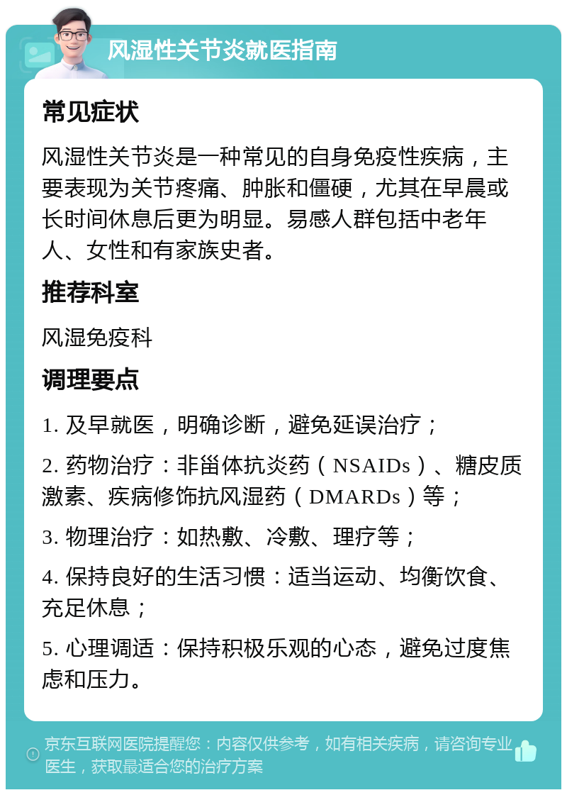 风湿性关节炎就医指南 常见症状 风湿性关节炎是一种常见的自身免疫性疾病，主要表现为关节疼痛、肿胀和僵硬，尤其在早晨或长时间休息后更为明显。易感人群包括中老年人、女性和有家族史者。 推荐科室 风湿免疫科 调理要点 1. 及早就医，明确诊断，避免延误治疗； 2. 药物治疗：非甾体抗炎药（NSAIDs）、糖皮质激素、疾病修饰抗风湿药（DMARDs）等； 3. 物理治疗：如热敷、冷敷、理疗等； 4. 保持良好的生活习惯：适当运动、均衡饮食、充足休息； 5. 心理调适：保持积极乐观的心态，避免过度焦虑和压力。