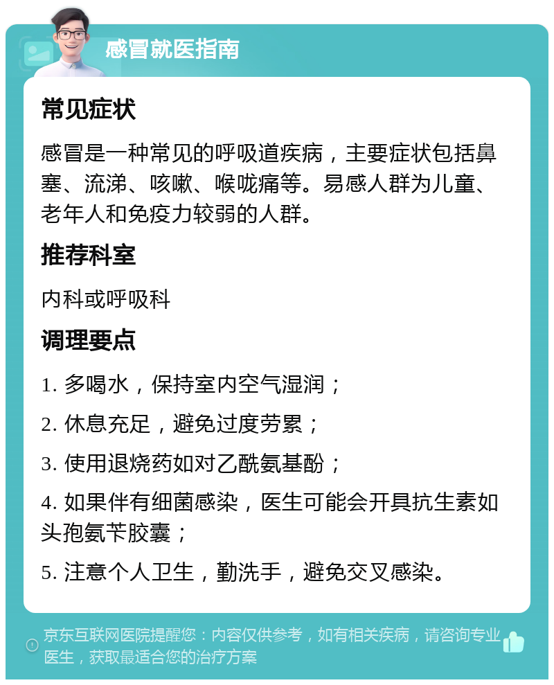 感冒就医指南 常见症状 感冒是一种常见的呼吸道疾病，主要症状包括鼻塞、流涕、咳嗽、喉咙痛等。易感人群为儿童、老年人和免疫力较弱的人群。 推荐科室 内科或呼吸科 调理要点 1. 多喝水，保持室内空气湿润； 2. 休息充足，避免过度劳累； 3. 使用退烧药如对乙酰氨基酚； 4. 如果伴有细菌感染，医生可能会开具抗生素如头孢氨苄胶囊； 5. 注意个人卫生，勤洗手，避免交叉感染。