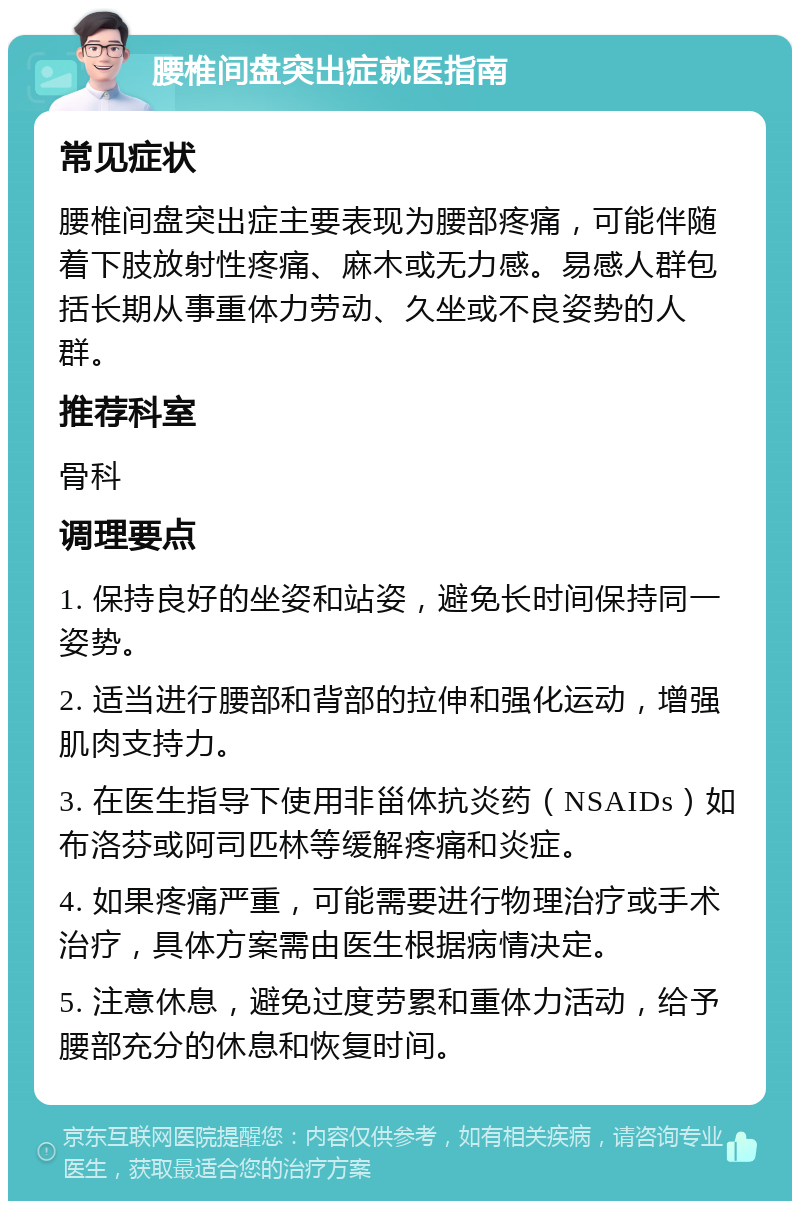 腰椎间盘突出症就医指南 常见症状 腰椎间盘突出症主要表现为腰部疼痛，可能伴随着下肢放射性疼痛、麻木或无力感。易感人群包括长期从事重体力劳动、久坐或不良姿势的人群。 推荐科室 骨科 调理要点 1. 保持良好的坐姿和站姿，避免长时间保持同一姿势。 2. 适当进行腰部和背部的拉伸和强化运动，增强肌肉支持力。 3. 在医生指导下使用非甾体抗炎药（NSAIDs）如布洛芬或阿司匹林等缓解疼痛和炎症。 4. 如果疼痛严重，可能需要进行物理治疗或手术治疗，具体方案需由医生根据病情决定。 5. 注意休息，避免过度劳累和重体力活动，给予腰部充分的休息和恢复时间。