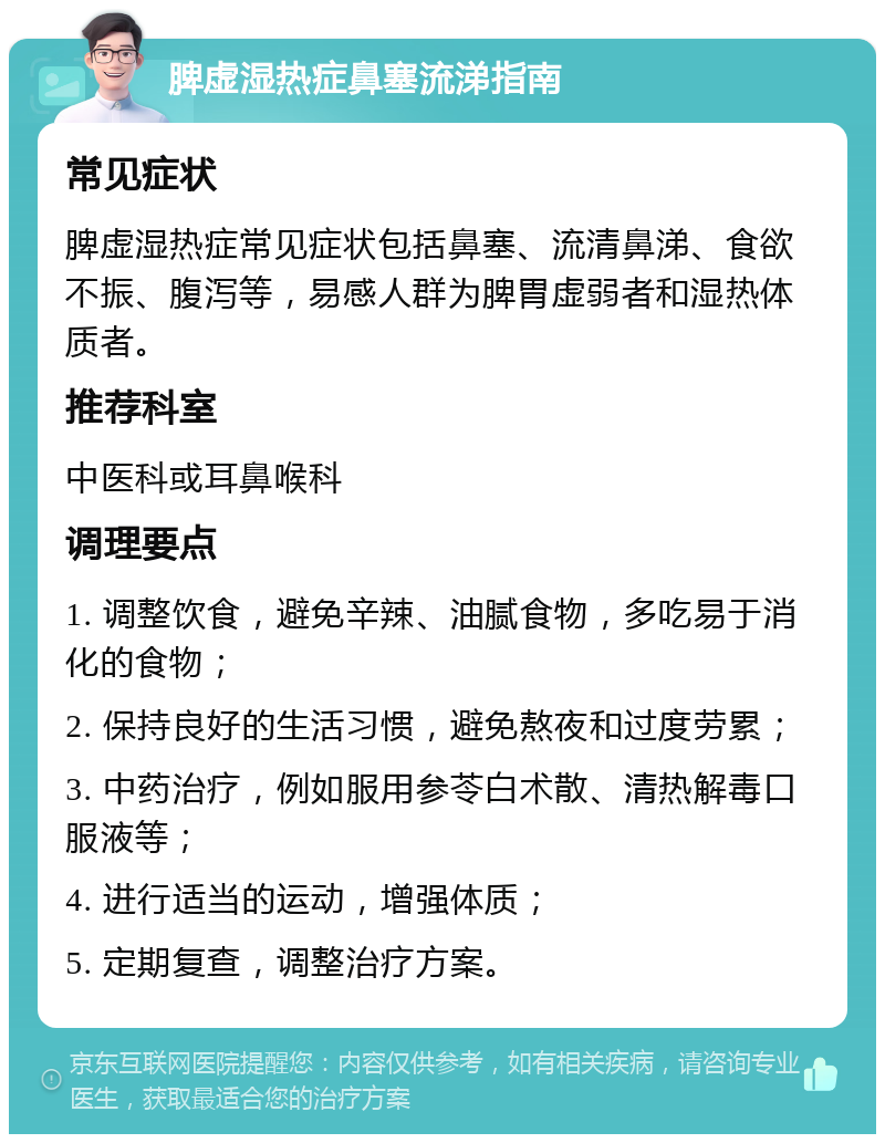 脾虚湿热症鼻塞流涕指南 常见症状 脾虚湿热症常见症状包括鼻塞、流清鼻涕、食欲不振、腹泻等，易感人群为脾胃虚弱者和湿热体质者。 推荐科室 中医科或耳鼻喉科 调理要点 1. 调整饮食，避免辛辣、油腻食物，多吃易于消化的食物； 2. 保持良好的生活习惯，避免熬夜和过度劳累； 3. 中药治疗，例如服用参苓白术散、清热解毒口服液等； 4. 进行适当的运动，增强体质； 5. 定期复查，调整治疗方案。