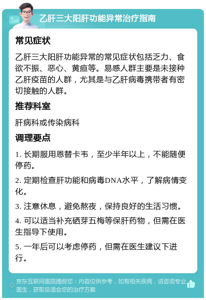 乙肝三大阳肝功能异常治疗指南 常见症状 乙肝三大阳肝功能异常的常见症状包括乏力、食欲不振、恶心、黄疸等。易感人群主要是未接种乙肝疫苗的人群，尤其是与乙肝病毒携带者有密切接触的人群。 推荐科室 肝病科或传染病科 调理要点 1. 长期服用恩替卡韦，至少半年以上，不能随便停药。 2. 定期检查肝功能和病毒DNA水平，了解病情变化。 3. 注意休息，避免熬夜，保持良好的生活习惯。 4. 可以适当补充硒芽五梅等保肝药物，但需在医生指导下使用。 5. 一年后可以考虑停药，但需在医生建议下进行。