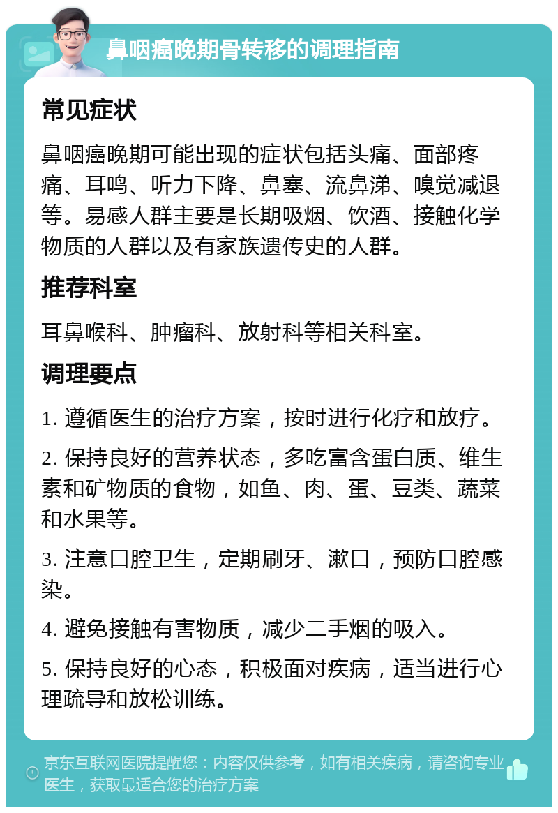 鼻咽癌晚期骨转移的调理指南 常见症状 鼻咽癌晚期可能出现的症状包括头痛、面部疼痛、耳鸣、听力下降、鼻塞、流鼻涕、嗅觉减退等。易感人群主要是长期吸烟、饮酒、接触化学物质的人群以及有家族遗传史的人群。 推荐科室 耳鼻喉科、肿瘤科、放射科等相关科室。 调理要点 1. 遵循医生的治疗方案，按时进行化疗和放疗。 2. 保持良好的营养状态，多吃富含蛋白质、维生素和矿物质的食物，如鱼、肉、蛋、豆类、蔬菜和水果等。 3. 注意口腔卫生，定期刷牙、漱口，预防口腔感染。 4. 避免接触有害物质，减少二手烟的吸入。 5. 保持良好的心态，积极面对疾病，适当进行心理疏导和放松训练。