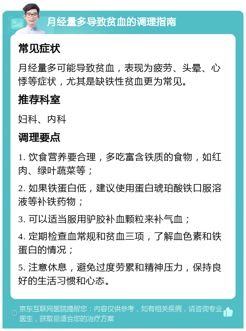 月经量多导致贫血的调理指南 常见症状 月经量多可能导致贫血，表现为疲劳、头晕、心悸等症状，尤其是缺铁性贫血更为常见。 推荐科室 妇科、内科 调理要点 1. 饮食营养要合理，多吃富含铁质的食物，如红肉、绿叶蔬菜等； 2. 如果铁蛋白低，建议使用蛋白琥珀酸铁口服溶液等补铁药物； 3. 可以适当服用驴胶补血颗粒来补气血； 4. 定期检查血常规和贫血三项，了解血色素和铁蛋白的情况； 5. 注意休息，避免过度劳累和精神压力，保持良好的生活习惯和心态。