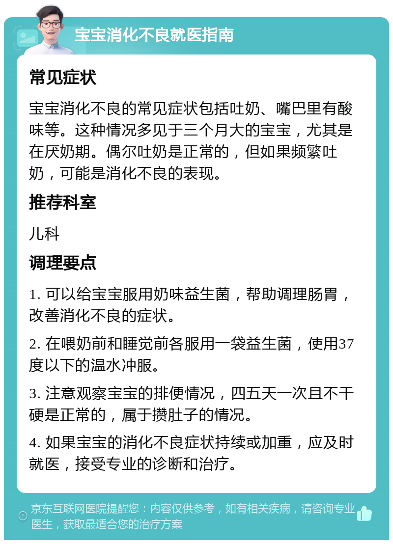 宝宝消化不良就医指南 常见症状 宝宝消化不良的常见症状包括吐奶、嘴巴里有酸味等。这种情况多见于三个月大的宝宝，尤其是在厌奶期。偶尔吐奶是正常的，但如果频繁吐奶，可能是消化不良的表现。 推荐科室 儿科 调理要点 1. 可以给宝宝服用奶味益生菌，帮助调理肠胃，改善消化不良的症状。 2. 在喂奶前和睡觉前各服用一袋益生菌，使用37度以下的温水冲服。 3. 注意观察宝宝的排便情况，四五天一次且不干硬是正常的，属于攒肚子的情况。 4. 如果宝宝的消化不良症状持续或加重，应及时就医，接受专业的诊断和治疗。