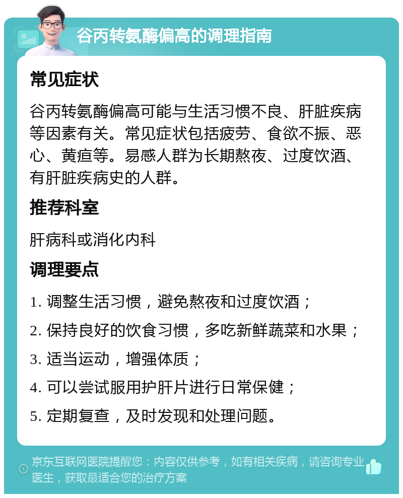 谷丙转氨酶偏高的调理指南 常见症状 谷丙转氨酶偏高可能与生活习惯不良、肝脏疾病等因素有关。常见症状包括疲劳、食欲不振、恶心、黄疸等。易感人群为长期熬夜、过度饮酒、有肝脏疾病史的人群。 推荐科室 肝病科或消化内科 调理要点 1. 调整生活习惯，避免熬夜和过度饮酒； 2. 保持良好的饮食习惯，多吃新鲜蔬菜和水果； 3. 适当运动，增强体质； 4. 可以尝试服用护肝片进行日常保健； 5. 定期复查，及时发现和处理问题。