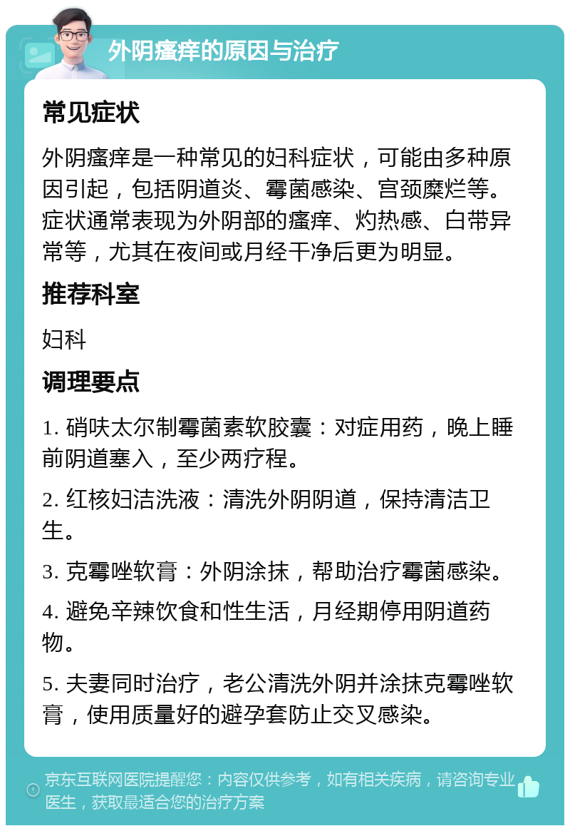 外阴瘙痒的原因与治疗 常见症状 外阴瘙痒是一种常见的妇科症状，可能由多种原因引起，包括阴道炎、霉菌感染、宫颈糜烂等。症状通常表现为外阴部的瘙痒、灼热感、白带异常等，尤其在夜间或月经干净后更为明显。 推荐科室 妇科 调理要点 1. 硝呋太尔制霉菌素软胶囊：对症用药，晚上睡前阴道塞入，至少两疗程。 2. 红核妇洁洗液：清洗外阴阴道，保持清洁卫生。 3. 克霉唑软膏：外阴涂抹，帮助治疗霉菌感染。 4. 避免辛辣饮食和性生活，月经期停用阴道药物。 5. 夫妻同时治疗，老公清洗外阴并涂抹克霉唑软膏，使用质量好的避孕套防止交叉感染。