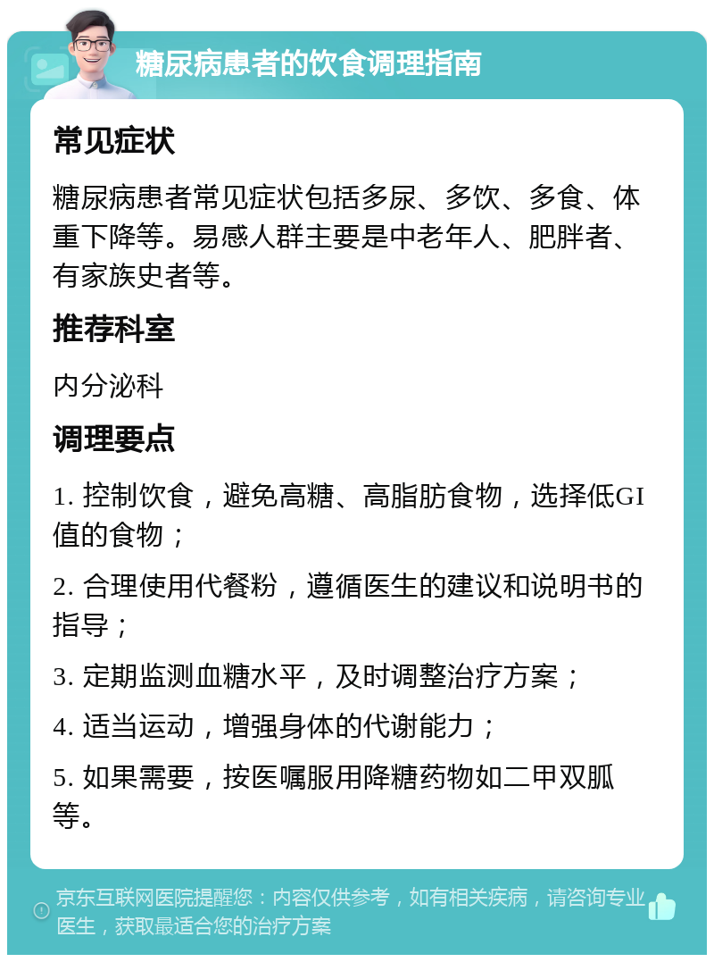 糖尿病患者的饮食调理指南 常见症状 糖尿病患者常见症状包括多尿、多饮、多食、体重下降等。易感人群主要是中老年人、肥胖者、有家族史者等。 推荐科室 内分泌科 调理要点 1. 控制饮食，避免高糖、高脂肪食物，选择低GI值的食物； 2. 合理使用代餐粉，遵循医生的建议和说明书的指导； 3. 定期监测血糖水平，及时调整治疗方案； 4. 适当运动，增强身体的代谢能力； 5. 如果需要，按医嘱服用降糖药物如二甲双胍等。