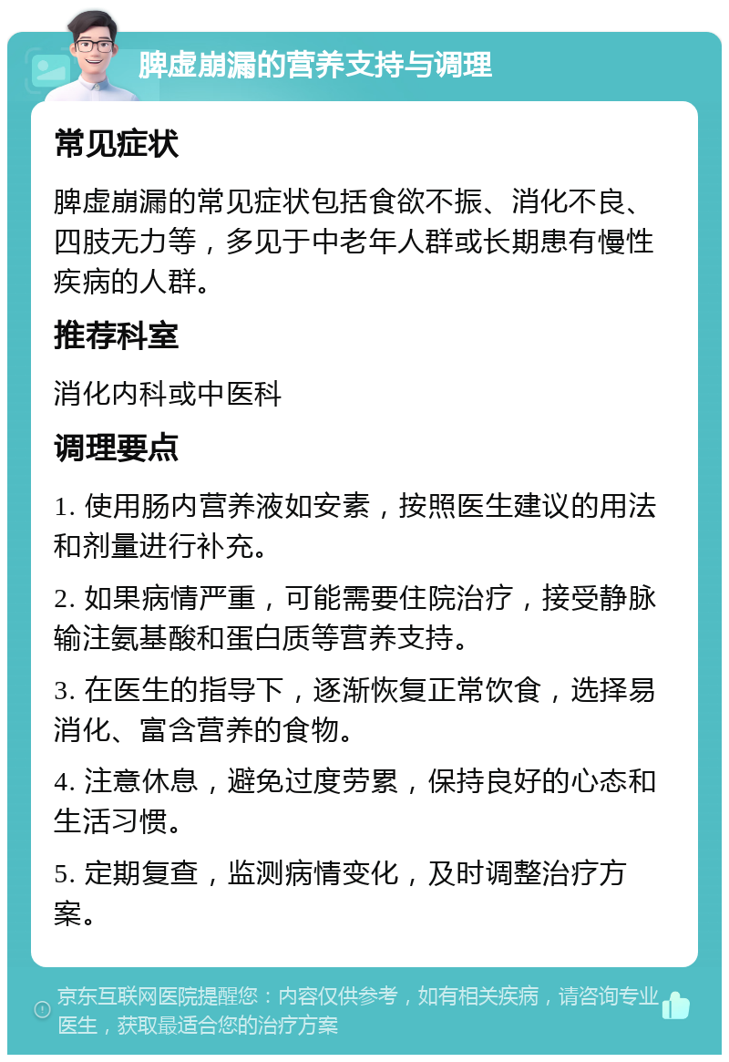 脾虚崩漏的营养支持与调理 常见症状 脾虚崩漏的常见症状包括食欲不振、消化不良、四肢无力等，多见于中老年人群或长期患有慢性疾病的人群。 推荐科室 消化内科或中医科 调理要点 1. 使用肠内营养液如安素，按照医生建议的用法和剂量进行补充。 2. 如果病情严重，可能需要住院治疗，接受静脉输注氨基酸和蛋白质等营养支持。 3. 在医生的指导下，逐渐恢复正常饮食，选择易消化、富含营养的食物。 4. 注意休息，避免过度劳累，保持良好的心态和生活习惯。 5. 定期复查，监测病情变化，及时调整治疗方案。