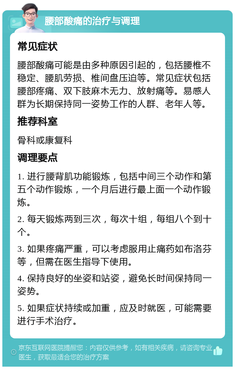 腰部酸痛的治疗与调理 常见症状 腰部酸痛可能是由多种原因引起的，包括腰椎不稳定、腰肌劳损、椎间盘压迫等。常见症状包括腰部疼痛、双下肢麻木无力、放射痛等。易感人群为长期保持同一姿势工作的人群、老年人等。 推荐科室 骨科或康复科 调理要点 1. 进行腰背肌功能锻炼，包括中间三个动作和第五个动作锻炼，一个月后进行最上面一个动作锻炼。 2. 每天锻炼两到三次，每次十组，每组八个到十个。 3. 如果疼痛严重，可以考虑服用止痛药如布洛芬等，但需在医生指导下使用。 4. 保持良好的坐姿和站姿，避免长时间保持同一姿势。 5. 如果症状持续或加重，应及时就医，可能需要进行手术治疗。