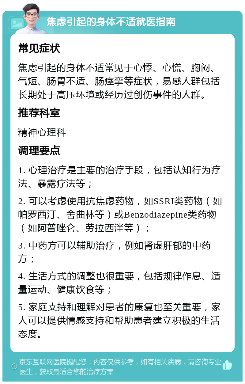 焦虑引起的身体不适就医指南 常见症状 焦虑引起的身体不适常见于心悸、心慌、胸闷、气短、肠胃不适、肠痉挛等症状，易感人群包括长期处于高压环境或经历过创伤事件的人群。 推荐科室 精神心理科 调理要点 1. 心理治疗是主要的治疗手段，包括认知行为疗法、暴露疗法等； 2. 可以考虑使用抗焦虑药物，如SSRI类药物（如帕罗西汀、舍曲林等）或Benzodiazepine类药物（如阿普唑仑、劳拉西泮等）； 3. 中药方可以辅助治疗，例如肾虚肝郁的中药方； 4. 生活方式的调整也很重要，包括规律作息、适量运动、健康饮食等； 5. 家庭支持和理解对患者的康复也至关重要，家人可以提供情感支持和帮助患者建立积极的生活态度。