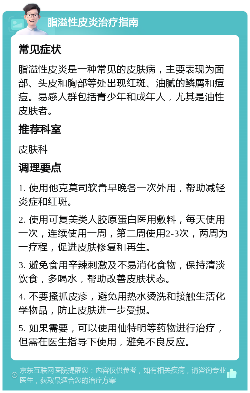 脂溢性皮炎治疗指南 常见症状 脂溢性皮炎是一种常见的皮肤病，主要表现为面部、头皮和胸部等处出现红斑、油腻的鳞屑和痘痘。易感人群包括青少年和成年人，尤其是油性皮肤者。 推荐科室 皮肤科 调理要点 1. 使用他克莫司软膏早晚各一次外用，帮助减轻炎症和红斑。 2. 使用可复美类人胶原蛋白医用敷料，每天使用一次，连续使用一周，第二周使用2-3次，两周为一疗程，促进皮肤修复和再生。 3. 避免食用辛辣刺激及不易消化食物，保持清淡饮食，多喝水，帮助改善皮肤状态。 4. 不要搔抓皮疹，避免用热水烫洗和接触生活化学物品，防止皮肤进一步受损。 5. 如果需要，可以使用仙特明等药物进行治疗，但需在医生指导下使用，避免不良反应。