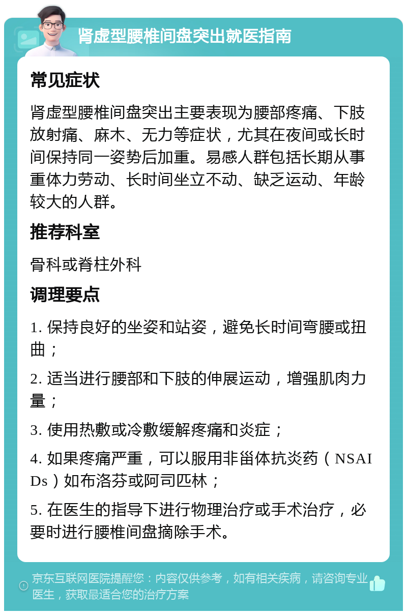 肾虚型腰椎间盘突出就医指南 常见症状 肾虚型腰椎间盘突出主要表现为腰部疼痛、下肢放射痛、麻木、无力等症状，尤其在夜间或长时间保持同一姿势后加重。易感人群包括长期从事重体力劳动、长时间坐立不动、缺乏运动、年龄较大的人群。 推荐科室 骨科或脊柱外科 调理要点 1. 保持良好的坐姿和站姿，避免长时间弯腰或扭曲； 2. 适当进行腰部和下肢的伸展运动，增强肌肉力量； 3. 使用热敷或冷敷缓解疼痛和炎症； 4. 如果疼痛严重，可以服用非甾体抗炎药（NSAIDs）如布洛芬或阿司匹林； 5. 在医生的指导下进行物理治疗或手术治疗，必要时进行腰椎间盘摘除手术。