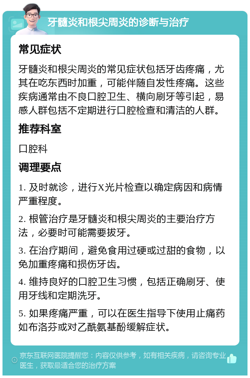 牙髓炎和根尖周炎的诊断与治疗 常见症状 牙髓炎和根尖周炎的常见症状包括牙齿疼痛，尤其在吃东西时加重，可能伴随自发性疼痛。这些疾病通常由不良口腔卫生、横向刷牙等引起，易感人群包括不定期进行口腔检查和清洁的人群。 推荐科室 口腔科 调理要点 1. 及时就诊，进行X光片检查以确定病因和病情严重程度。 2. 根管治疗是牙髓炎和根尖周炎的主要治疗方法，必要时可能需要拔牙。 3. 在治疗期间，避免食用过硬或过甜的食物，以免加重疼痛和损伤牙齿。 4. 维持良好的口腔卫生习惯，包括正确刷牙、使用牙线和定期洗牙。 5. 如果疼痛严重，可以在医生指导下使用止痛药如布洛芬或对乙酰氨基酚缓解症状。