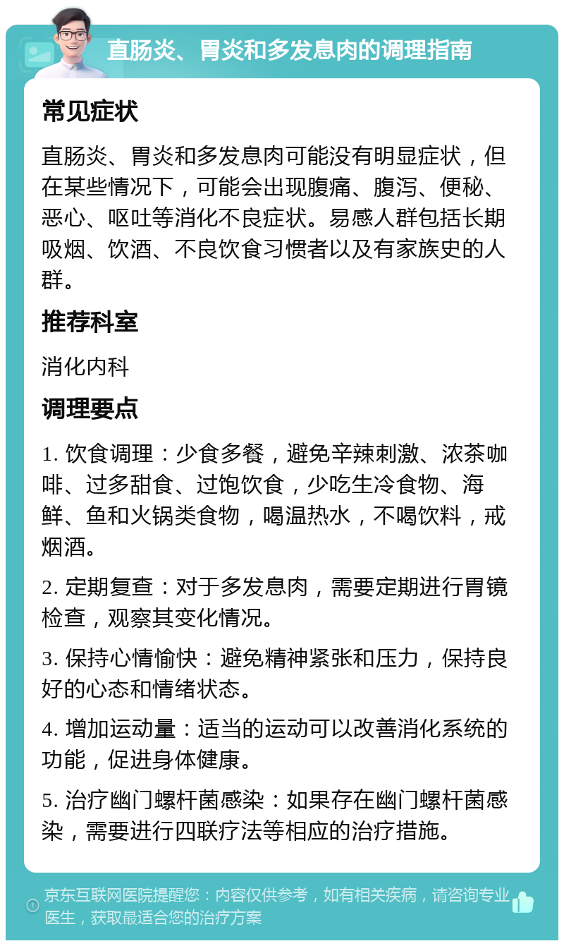 直肠炎、胃炎和多发息肉的调理指南 常见症状 直肠炎、胃炎和多发息肉可能没有明显症状，但在某些情况下，可能会出现腹痛、腹泻、便秘、恶心、呕吐等消化不良症状。易感人群包括长期吸烟、饮酒、不良饮食习惯者以及有家族史的人群。 推荐科室 消化内科 调理要点 1. 饮食调理：少食多餐，避免辛辣刺激、浓茶咖啡、过多甜食、过饱饮食，少吃生冷食物、海鲜、鱼和火锅类食物，喝温热水，不喝饮料，戒烟酒。 2. 定期复查：对于多发息肉，需要定期进行胃镜检查，观察其变化情况。 3. 保持心情愉快：避免精神紧张和压力，保持良好的心态和情绪状态。 4. 增加运动量：适当的运动可以改善消化系统的功能，促进身体健康。 5. 治疗幽门螺杆菌感染：如果存在幽门螺杆菌感染，需要进行四联疗法等相应的治疗措施。