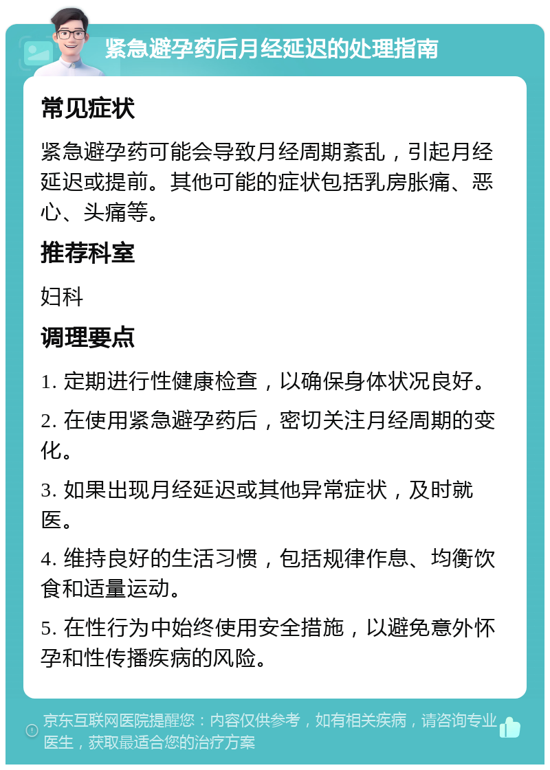 紧急避孕药后月经延迟的处理指南 常见症状 紧急避孕药可能会导致月经周期紊乱，引起月经延迟或提前。其他可能的症状包括乳房胀痛、恶心、头痛等。 推荐科室 妇科 调理要点 1. 定期进行性健康检查，以确保身体状况良好。 2. 在使用紧急避孕药后，密切关注月经周期的变化。 3. 如果出现月经延迟或其他异常症状，及时就医。 4. 维持良好的生活习惯，包括规律作息、均衡饮食和适量运动。 5. 在性行为中始终使用安全措施，以避免意外怀孕和性传播疾病的风险。