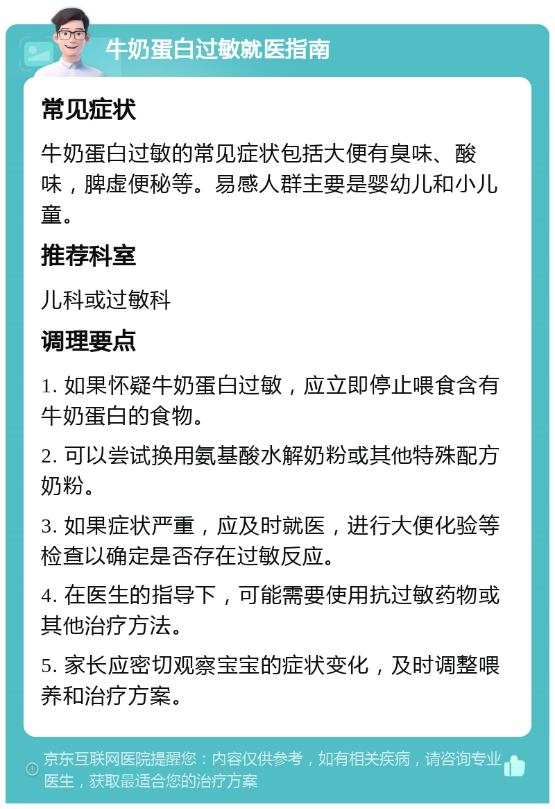 牛奶蛋白过敏就医指南 常见症状 牛奶蛋白过敏的常见症状包括大便有臭味、酸味，脾虚便秘等。易感人群主要是婴幼儿和小儿童。 推荐科室 儿科或过敏科 调理要点 1. 如果怀疑牛奶蛋白过敏，应立即停止喂食含有牛奶蛋白的食物。 2. 可以尝试换用氨基酸水解奶粉或其他特殊配方奶粉。 3. 如果症状严重，应及时就医，进行大便化验等检查以确定是否存在过敏反应。 4. 在医生的指导下，可能需要使用抗过敏药物或其他治疗方法。 5. 家长应密切观察宝宝的症状变化，及时调整喂养和治疗方案。