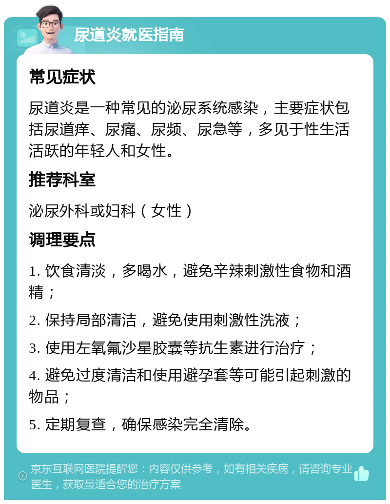 尿道炎就医指南 常见症状 尿道炎是一种常见的泌尿系统感染，主要症状包括尿道痒、尿痛、尿频、尿急等，多见于性生活活跃的年轻人和女性。 推荐科室 泌尿外科或妇科（女性） 调理要点 1. 饮食清淡，多喝水，避免辛辣刺激性食物和酒精； 2. 保持局部清洁，避免使用刺激性洗液； 3. 使用左氧氟沙星胶囊等抗生素进行治疗； 4. 避免过度清洁和使用避孕套等可能引起刺激的物品； 5. 定期复查，确保感染完全清除。