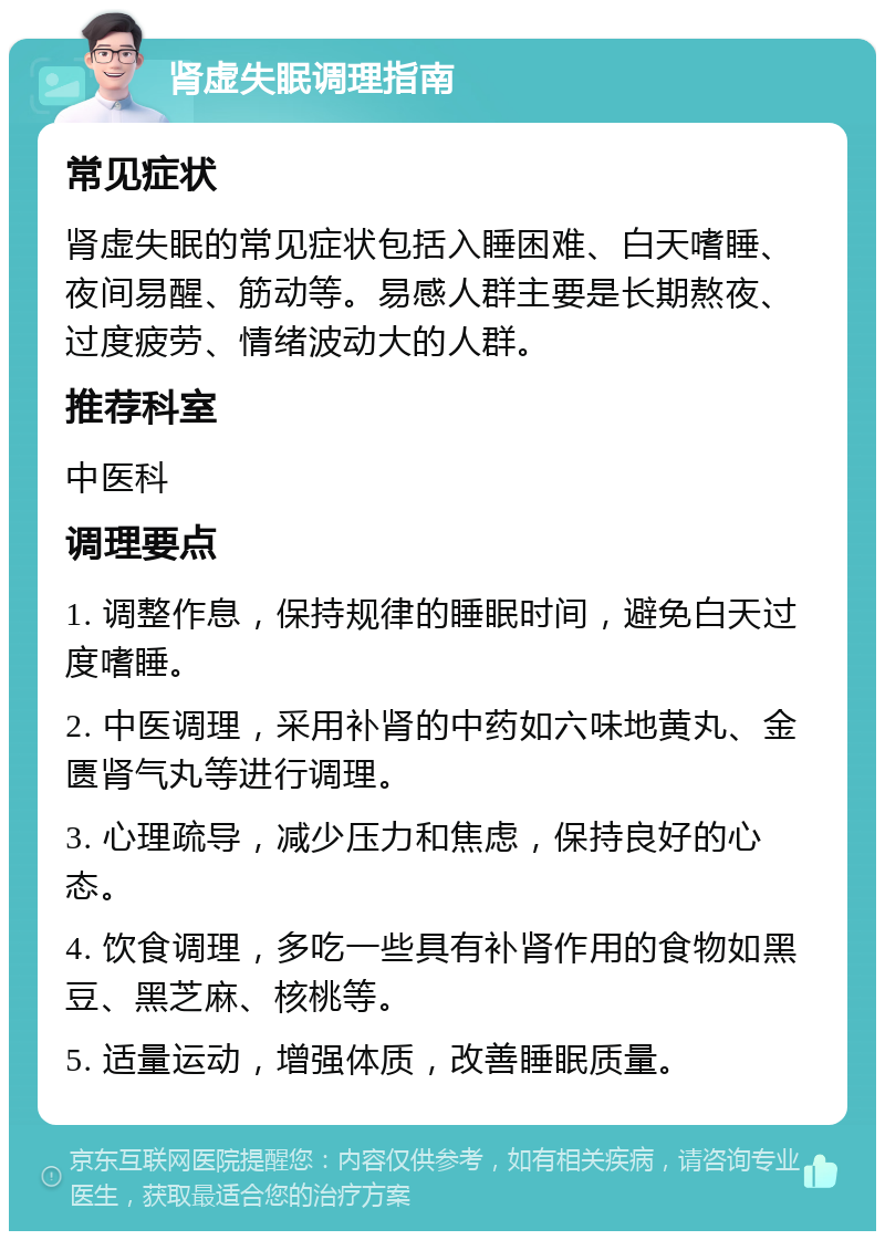 肾虚失眠调理指南 常见症状 肾虚失眠的常见症状包括入睡困难、白天嗜睡、夜间易醒、筋动等。易感人群主要是长期熬夜、过度疲劳、情绪波动大的人群。 推荐科室 中医科 调理要点 1. 调整作息，保持规律的睡眠时间，避免白天过度嗜睡。 2. 中医调理，采用补肾的中药如六味地黄丸、金匮肾气丸等进行调理。 3. 心理疏导，减少压力和焦虑，保持良好的心态。 4. 饮食调理，多吃一些具有补肾作用的食物如黑豆、黑芝麻、核桃等。 5. 适量运动，增强体质，改善睡眠质量。