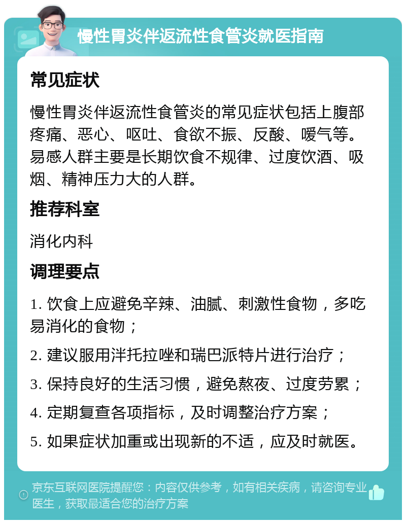 慢性胃炎伴返流性食管炎就医指南 常见症状 慢性胃炎伴返流性食管炎的常见症状包括上腹部疼痛、恶心、呕吐、食欲不振、反酸、嗳气等。易感人群主要是长期饮食不规律、过度饮酒、吸烟、精神压力大的人群。 推荐科室 消化内科 调理要点 1. 饮食上应避免辛辣、油腻、刺激性食物，多吃易消化的食物； 2. 建议服用泮托拉唑和瑞巴派特片进行治疗； 3. 保持良好的生活习惯，避免熬夜、过度劳累； 4. 定期复查各项指标，及时调整治疗方案； 5. 如果症状加重或出现新的不适，应及时就医。