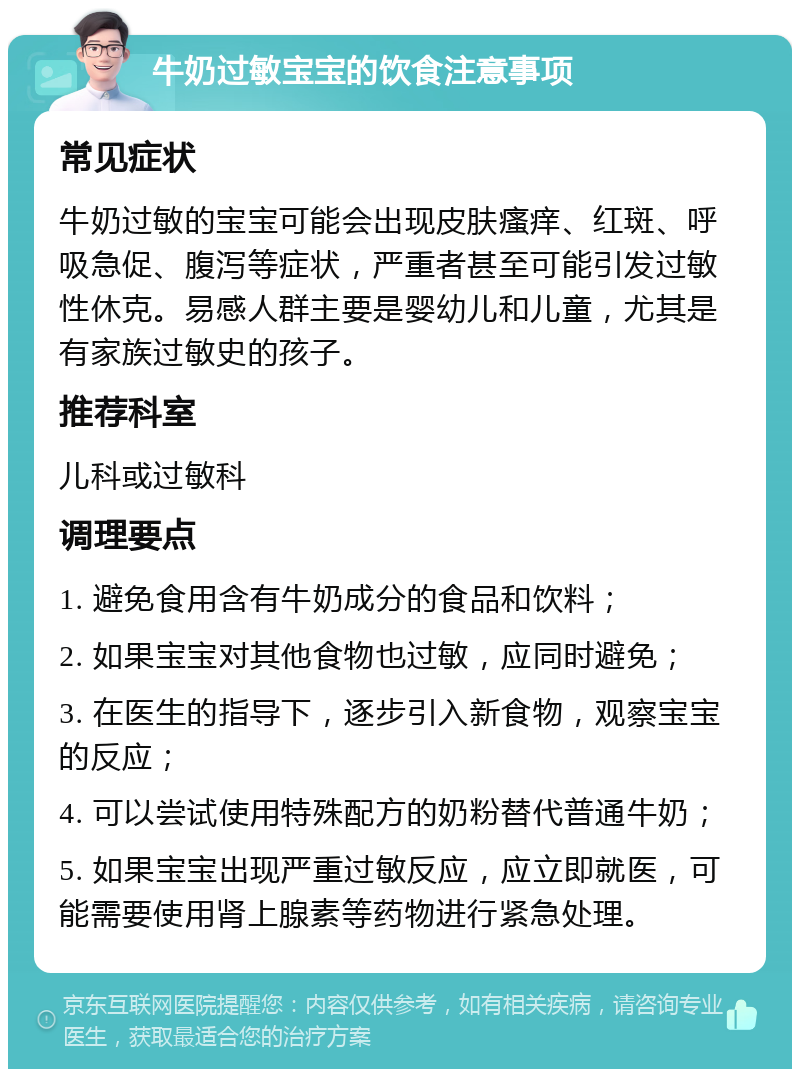 牛奶过敏宝宝的饮食注意事项 常见症状 牛奶过敏的宝宝可能会出现皮肤瘙痒、红斑、呼吸急促、腹泻等症状，严重者甚至可能引发过敏性休克。易感人群主要是婴幼儿和儿童，尤其是有家族过敏史的孩子。 推荐科室 儿科或过敏科 调理要点 1. 避免食用含有牛奶成分的食品和饮料； 2. 如果宝宝对其他食物也过敏，应同时避免； 3. 在医生的指导下，逐步引入新食物，观察宝宝的反应； 4. 可以尝试使用特殊配方的奶粉替代普通牛奶； 5. 如果宝宝出现严重过敏反应，应立即就医，可能需要使用肾上腺素等药物进行紧急处理。