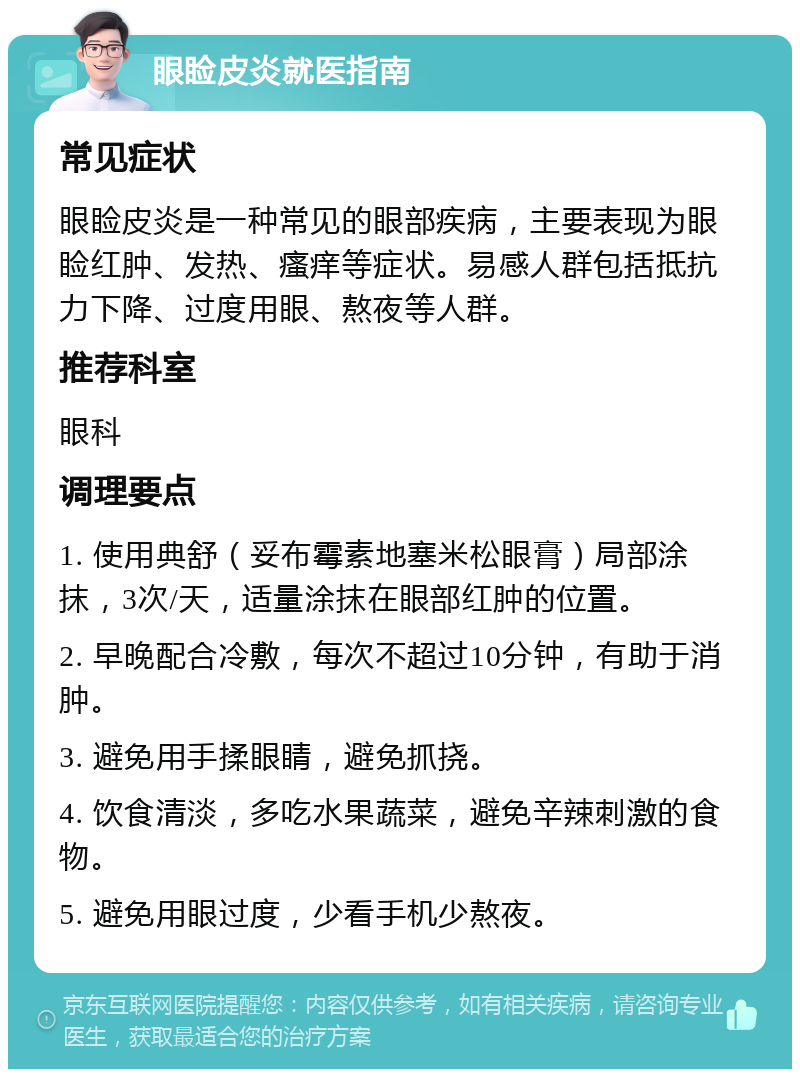 眼睑皮炎就医指南 常见症状 眼睑皮炎是一种常见的眼部疾病，主要表现为眼睑红肿、发热、瘙痒等症状。易感人群包括抵抗力下降、过度用眼、熬夜等人群。 推荐科室 眼科 调理要点 1. 使用典舒（妥布霉素地塞米松眼膏）局部涂抹，3次/天，适量涂抹在眼部红肿的位置。 2. 早晚配合冷敷，每次不超过10分钟，有助于消肿。 3. 避免用手揉眼睛，避免抓挠。 4. 饮食清淡，多吃水果蔬菜，避免辛辣刺激的食物。 5. 避免用眼过度，少看手机少熬夜。