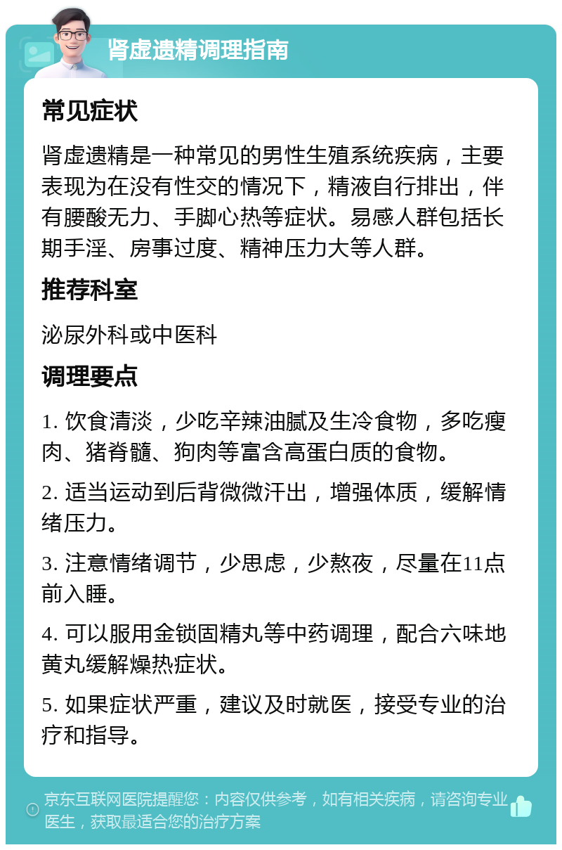 肾虚遗精调理指南 常见症状 肾虚遗精是一种常见的男性生殖系统疾病，主要表现为在没有性交的情况下，精液自行排出，伴有腰酸无力、手脚心热等症状。易感人群包括长期手淫、房事过度、精神压力大等人群。 推荐科室 泌尿外科或中医科 调理要点 1. 饮食清淡，少吃辛辣油腻及生冷食物，多吃瘦肉、猪脊髓、狗肉等富含高蛋白质的食物。 2. 适当运动到后背微微汗出，增强体质，缓解情绪压力。 3. 注意情绪调节，少思虑，少熬夜，尽量在11点前入睡。 4. 可以服用金锁固精丸等中药调理，配合六味地黄丸缓解燥热症状。 5. 如果症状严重，建议及时就医，接受专业的治疗和指导。