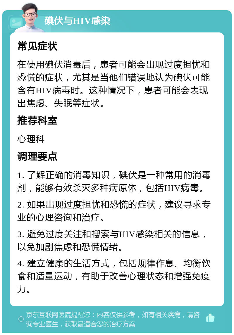 碘伏与HIV感染 常见症状 在使用碘伏消毒后，患者可能会出现过度担忧和恐慌的症状，尤其是当他们错误地认为碘伏可能含有HIV病毒时。这种情况下，患者可能会表现出焦虑、失眠等症状。 推荐科室 心理科 调理要点 1. 了解正确的消毒知识，碘伏是一种常用的消毒剂，能够有效杀灭多种病原体，包括HIV病毒。 2. 如果出现过度担忧和恐慌的症状，建议寻求专业的心理咨询和治疗。 3. 避免过度关注和搜索与HIV感染相关的信息，以免加剧焦虑和恐慌情绪。 4. 建立健康的生活方式，包括规律作息、均衡饮食和适量运动，有助于改善心理状态和增强免疫力。