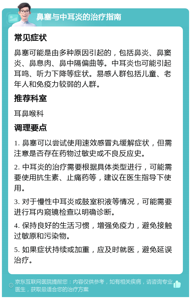 鼻塞与中耳炎的治疗指南 常见症状 鼻塞可能是由多种原因引起的，包括鼻炎、鼻窦炎、鼻息肉、鼻中隔偏曲等。中耳炎也可能引起耳鸣、听力下降等症状。易感人群包括儿童、老年人和免疫力较弱的人群。 推荐科室 耳鼻喉科 调理要点 1. 鼻塞可以尝试使用速效感冒丸缓解症状，但需注意是否存在药物过敏史或不良反应史。 2. 中耳炎的治疗需要根据具体类型进行，可能需要使用抗生素、止痛药等，建议在医生指导下使用。 3. 对于慢性中耳炎或鼓室积液等情况，可能需要进行耳内窥镜检查以明确诊断。 4. 保持良好的生活习惯，增强免疫力，避免接触过敏原和污染物。 5. 如果症状持续或加重，应及时就医，避免延误治疗。