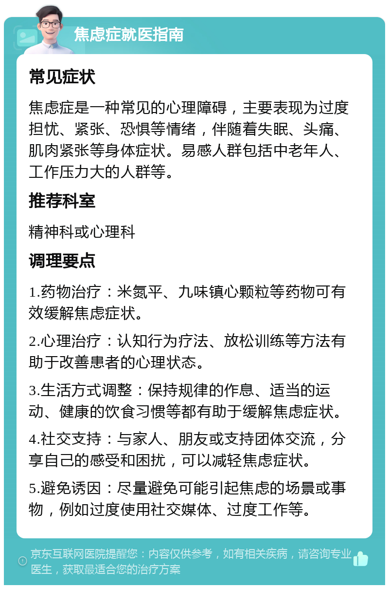 焦虑症就医指南 常见症状 焦虑症是一种常见的心理障碍，主要表现为过度担忧、紧张、恐惧等情绪，伴随着失眠、头痛、肌肉紧张等身体症状。易感人群包括中老年人、工作压力大的人群等。 推荐科室 精神科或心理科 调理要点 1.药物治疗：米氮平、九味镇心颗粒等药物可有效缓解焦虑症状。 2.心理治疗：认知行为疗法、放松训练等方法有助于改善患者的心理状态。 3.生活方式调整：保持规律的作息、适当的运动、健康的饮食习惯等都有助于缓解焦虑症状。 4.社交支持：与家人、朋友或支持团体交流，分享自己的感受和困扰，可以减轻焦虑症状。 5.避免诱因：尽量避免可能引起焦虑的场景或事物，例如过度使用社交媒体、过度工作等。