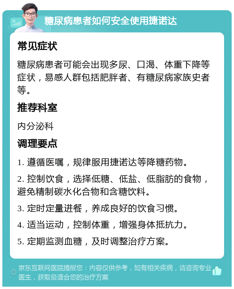 糖尿病患者如何安全使用捷诺达 常见症状 糖尿病患者可能会出现多尿、口渴、体重下降等症状，易感人群包括肥胖者、有糖尿病家族史者等。 推荐科室 内分泌科 调理要点 1. 遵循医嘱，规律服用捷诺达等降糖药物。 2. 控制饮食，选择低糖、低盐、低脂肪的食物，避免精制碳水化合物和含糖饮料。 3. 定时定量进餐，养成良好的饮食习惯。 4. 适当运动，控制体重，增强身体抵抗力。 5. 定期监测血糖，及时调整治疗方案。