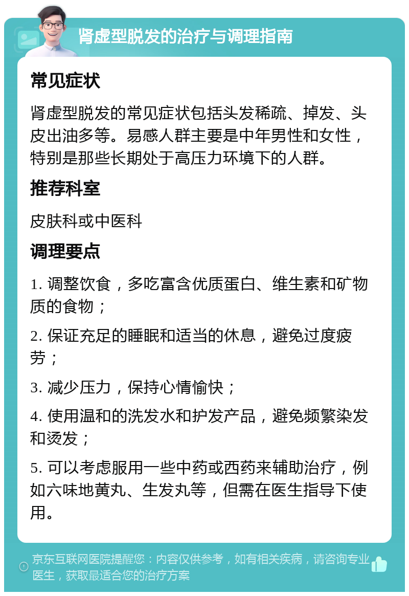 肾虚型脱发的治疗与调理指南 常见症状 肾虚型脱发的常见症状包括头发稀疏、掉发、头皮出油多等。易感人群主要是中年男性和女性，特别是那些长期处于高压力环境下的人群。 推荐科室 皮肤科或中医科 调理要点 1. 调整饮食，多吃富含优质蛋白、维生素和矿物质的食物； 2. 保证充足的睡眠和适当的休息，避免过度疲劳； 3. 减少压力，保持心情愉快； 4. 使用温和的洗发水和护发产品，避免频繁染发和烫发； 5. 可以考虑服用一些中药或西药来辅助治疗，例如六味地黄丸、生发丸等，但需在医生指导下使用。