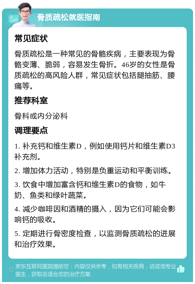 骨质疏松就医指南 常见症状 骨质疏松是一种常见的骨骼疾病，主要表现为骨骼变薄、脆弱，容易发生骨折。46岁的女性是骨质疏松的高风险人群，常见症状包括腿抽筋、腰痛等。 推荐科室 骨科或内分泌科 调理要点 1. 补充钙和维生素D，例如使用钙片和维生素D3补充剂。 2. 增加体力活动，特别是负重运动和平衡训练。 3. 饮食中增加富含钙和维生素D的食物，如牛奶、鱼类和绿叶蔬菜。 4. 减少咖啡因和酒精的摄入，因为它们可能会影响钙的吸收。 5. 定期进行骨密度检查，以监测骨质疏松的进展和治疗效果。