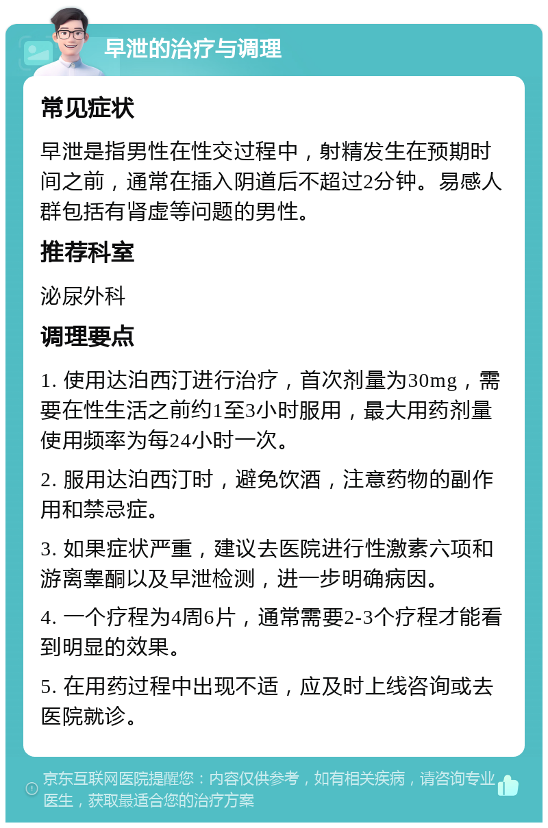 早泄的治疗与调理 常见症状 早泄是指男性在性交过程中，射精发生在预期时间之前，通常在插入阴道后不超过2分钟。易感人群包括有肾虚等问题的男性。 推荐科室 泌尿外科 调理要点 1. 使用达泊西汀进行治疗，首次剂量为30mg，需要在性生活之前约1至3小时服用，最大用药剂量使用频率为每24小时一次。 2. 服用达泊西汀时，避免饮酒，注意药物的副作用和禁忌症。 3. 如果症状严重，建议去医院进行性激素六项和游离睾酮以及早泄检测，进一步明确病因。 4. 一个疗程为4周6片，通常需要2-3个疗程才能看到明显的效果。 5. 在用药过程中出现不适，应及时上线咨询或去医院就诊。