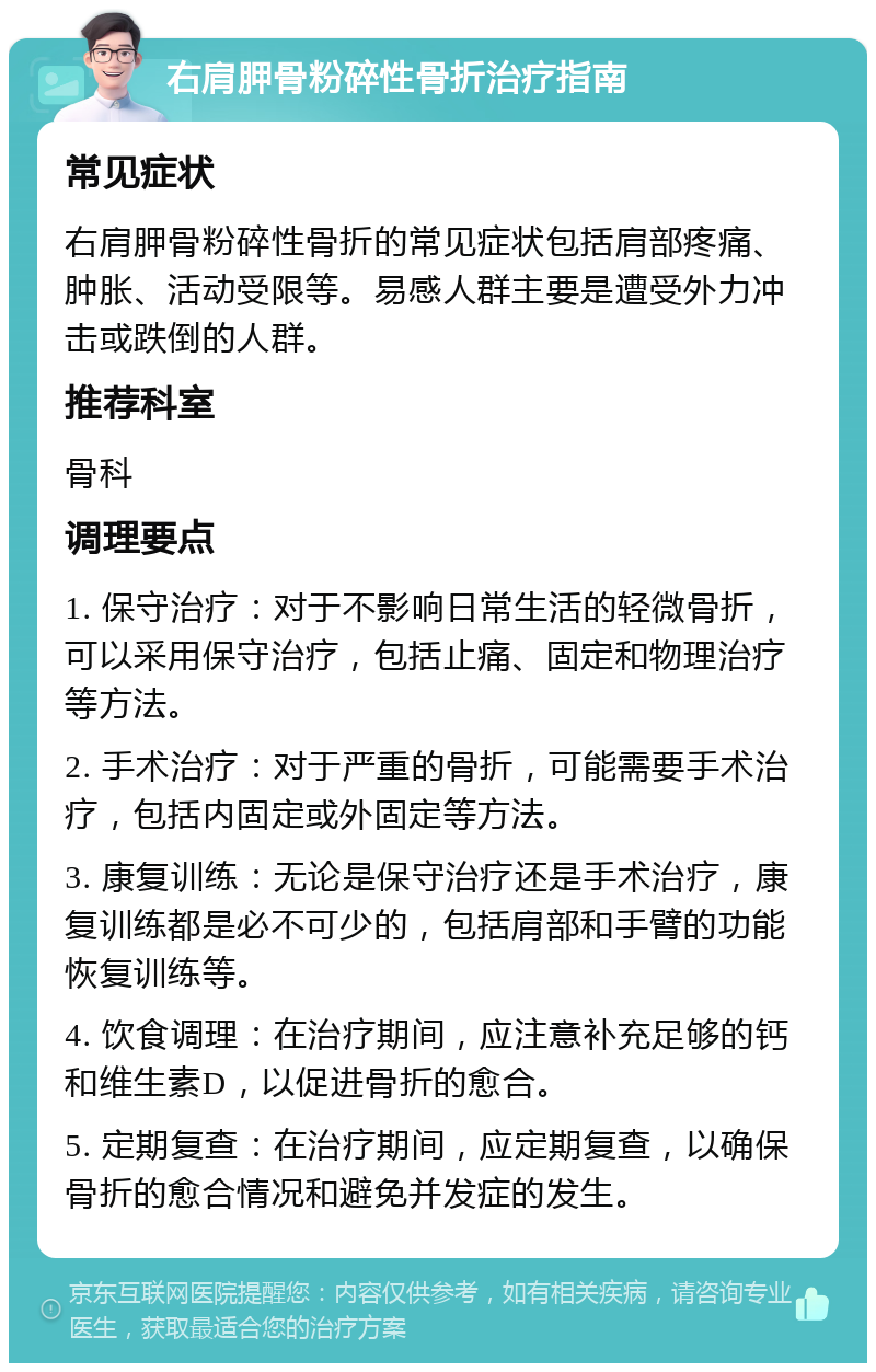 右肩胛骨粉碎性骨折治疗指南 常见症状 右肩胛骨粉碎性骨折的常见症状包括肩部疼痛、肿胀、活动受限等。易感人群主要是遭受外力冲击或跌倒的人群。 推荐科室 骨科 调理要点 1. 保守治疗：对于不影响日常生活的轻微骨折，可以采用保守治疗，包括止痛、固定和物理治疗等方法。 2. 手术治疗：对于严重的骨折，可能需要手术治疗，包括内固定或外固定等方法。 3. 康复训练：无论是保守治疗还是手术治疗，康复训练都是必不可少的，包括肩部和手臂的功能恢复训练等。 4. 饮食调理：在治疗期间，应注意补充足够的钙和维生素D，以促进骨折的愈合。 5. 定期复查：在治疗期间，应定期复查，以确保骨折的愈合情况和避免并发症的发生。