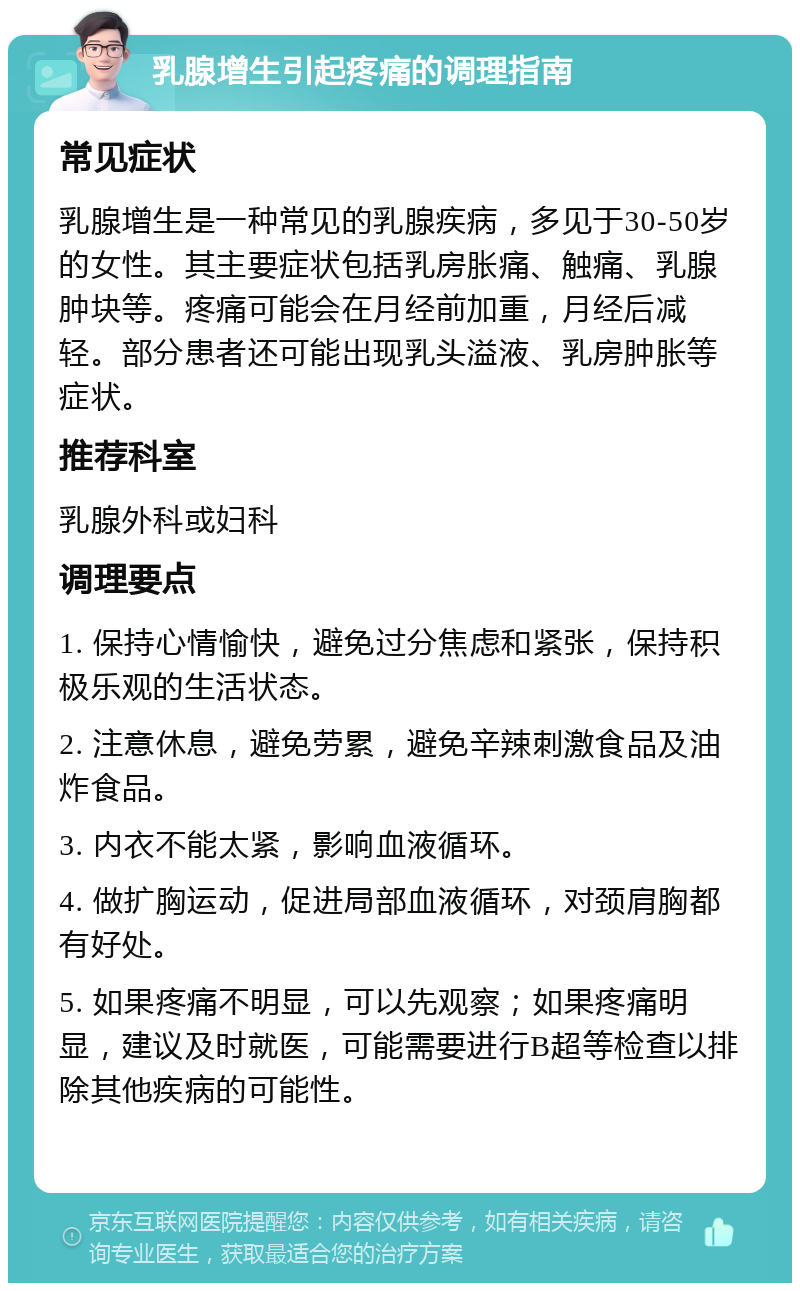 乳腺增生引起疼痛的调理指南 常见症状 乳腺增生是一种常见的乳腺疾病，多见于30-50岁的女性。其主要症状包括乳房胀痛、触痛、乳腺肿块等。疼痛可能会在月经前加重，月经后减轻。部分患者还可能出现乳头溢液、乳房肿胀等症状。 推荐科室 乳腺外科或妇科 调理要点 1. 保持心情愉快，避免过分焦虑和紧张，保持积极乐观的生活状态。 2. 注意休息，避免劳累，避免辛辣刺激食品及油炸食品。 3. 内衣不能太紧，影响血液循环。 4. 做扩胸运动，促进局部血液循环，对颈肩胸都有好处。 5. 如果疼痛不明显，可以先观察；如果疼痛明显，建议及时就医，可能需要进行B超等检查以排除其他疾病的可能性。