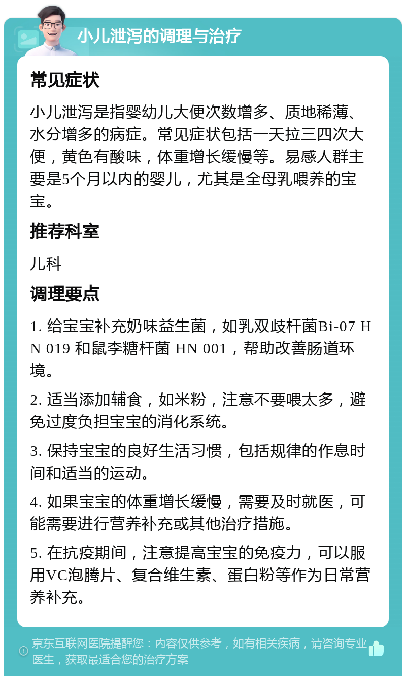 小儿泄泻的调理与治疗 常见症状 小儿泄泻是指婴幼儿大便次数增多、质地稀薄、水分增多的病症。常见症状包括一天拉三四次大便，黄色有酸味，体重增长缓慢等。易感人群主要是5个月以内的婴儿，尤其是全母乳喂养的宝宝。 推荐科室 儿科 调理要点 1. 给宝宝补充奶味益生菌，如乳双歧杆菌Bi-07 HN 019 和鼠李糖杆菌 HN 001，帮助改善肠道环境。 2. 适当添加辅食，如米粉，注意不要喂太多，避免过度负担宝宝的消化系统。 3. 保持宝宝的良好生活习惯，包括规律的作息时间和适当的运动。 4. 如果宝宝的体重增长缓慢，需要及时就医，可能需要进行营养补充或其他治疗措施。 5. 在抗疫期间，注意提高宝宝的免疫力，可以服用VC泡腾片、复合维生素、蛋白粉等作为日常营养补充。