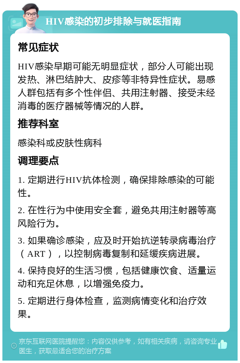 HIV感染的初步排除与就医指南 常见症状 HIV感染早期可能无明显症状，部分人可能出现发热、淋巴结肿大、皮疹等非特异性症状。易感人群包括有多个性伴侣、共用注射器、接受未经消毒的医疗器械等情况的人群。 推荐科室 感染科或皮肤性病科 调理要点 1. 定期进行HIV抗体检测，确保排除感染的可能性。 2. 在性行为中使用安全套，避免共用注射器等高风险行为。 3. 如果确诊感染，应及时开始抗逆转录病毒治疗（ART），以控制病毒复制和延缓疾病进展。 4. 保持良好的生活习惯，包括健康饮食、适量运动和充足休息，以增强免疫力。 5. 定期进行身体检查，监测病情变化和治疗效果。